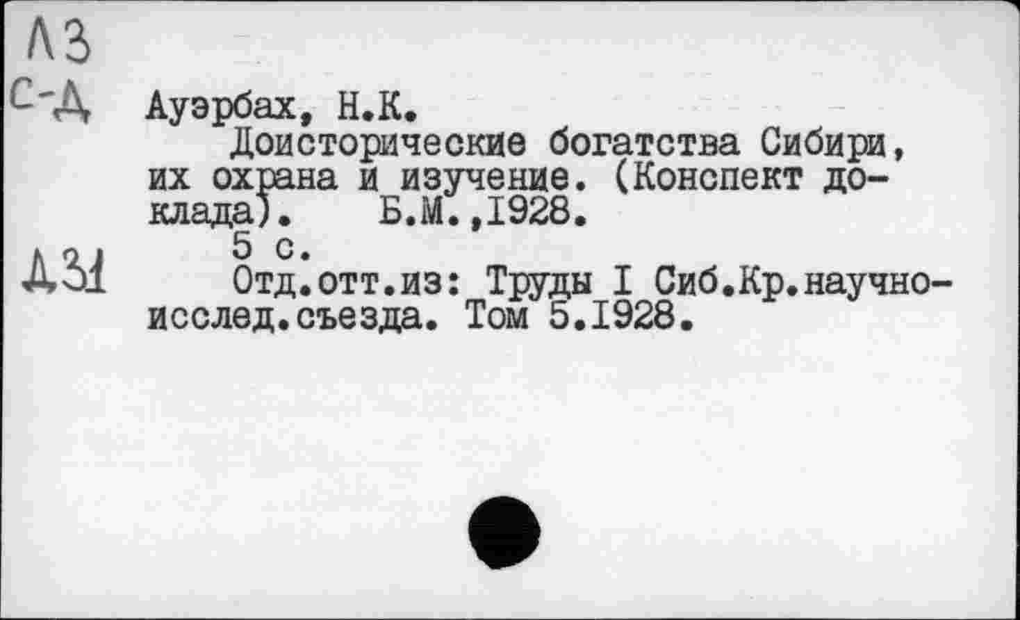 ﻿Ауэрбах, Н.К.
Доисторические богатства Сибири, их охрана и изучение. (Конспект доклада); Б.М.,1928.
5 с.
Отд.отт.из: Труды I Сиб.Кр.научно исслед.съезда. Том 5.1928.